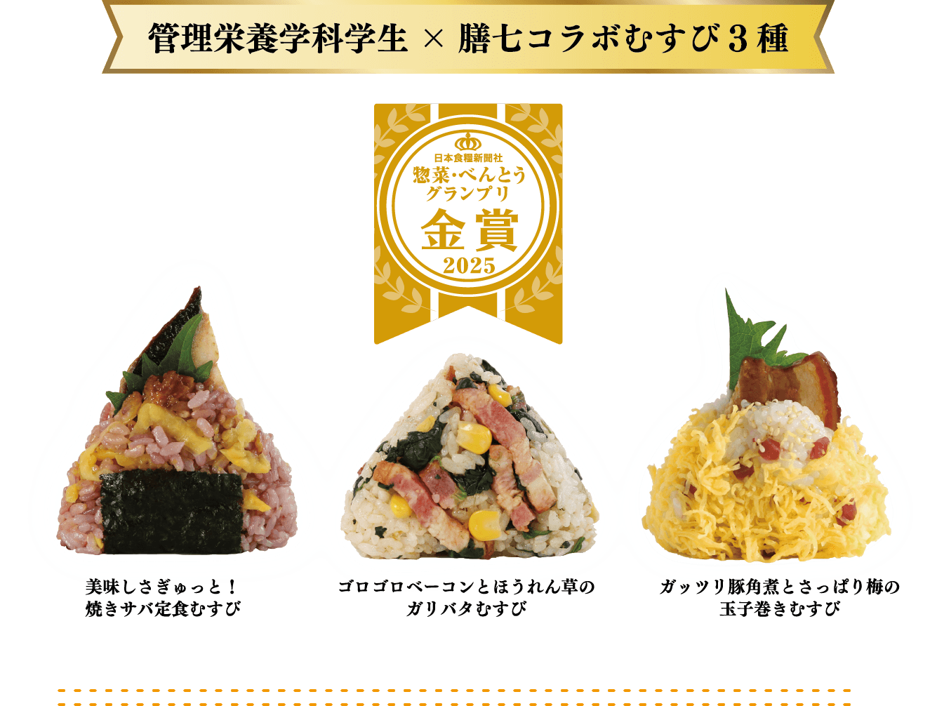 管理栄養学科学生×膳七コラボむすび3種 日本食糧新聞社 惣菜・べんとうグランプリ 金賞 2025 美味しさぎゅっと！焼きサバ定食むすび ゴロゴロベーコンとほうれん草のガリバタむすび ガッツリ豚角煮とさっぱり梅の玉子巻きむすび