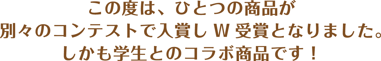 この度は、ひとつの商品が別々のコンテストで入賞しW受賞となりました。しかも学生とのコラボ商品です！